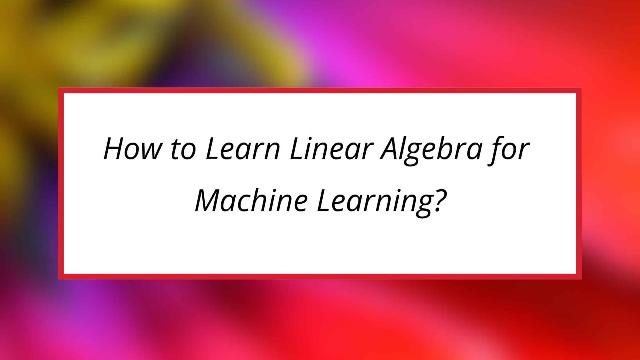 How To Learn Linear Algebra For Machine Learning? [Step-by-Step]